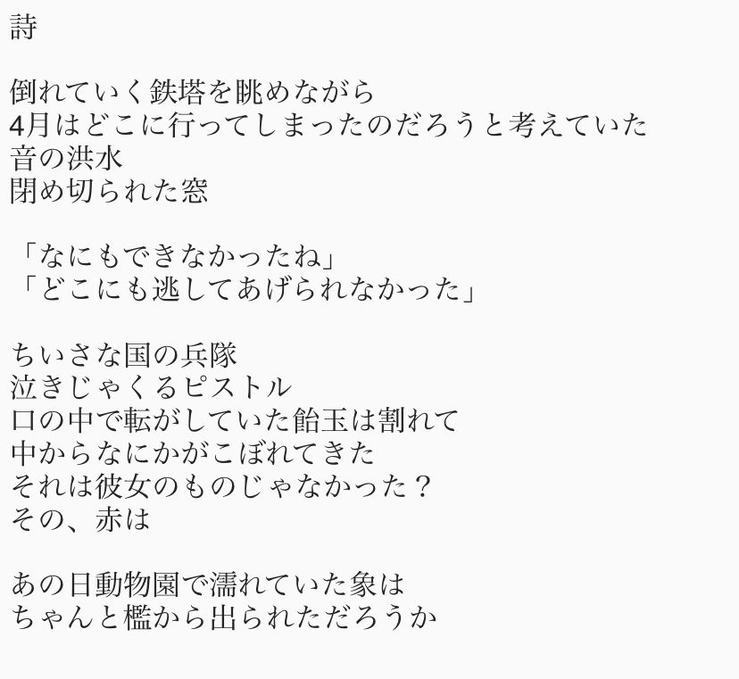 詩

倒れていく鉄塔を眺めながら
4月はどこに行ってしまったのだろうと考えていた
音の洪水
閉め切られた窓

「なにもできなかったね」
「どこにも逃してあげられなかった」

ちいさな国の兵隊
泣きじゃくるピストル
口の中で転がしていた飴玉は割れて
中からなにかがこぼれてきた
それは彼女のものじゃなかった？
その、赤は

あの日動物園で濡れていた象は 
ちゃんと檻から出られただろうか