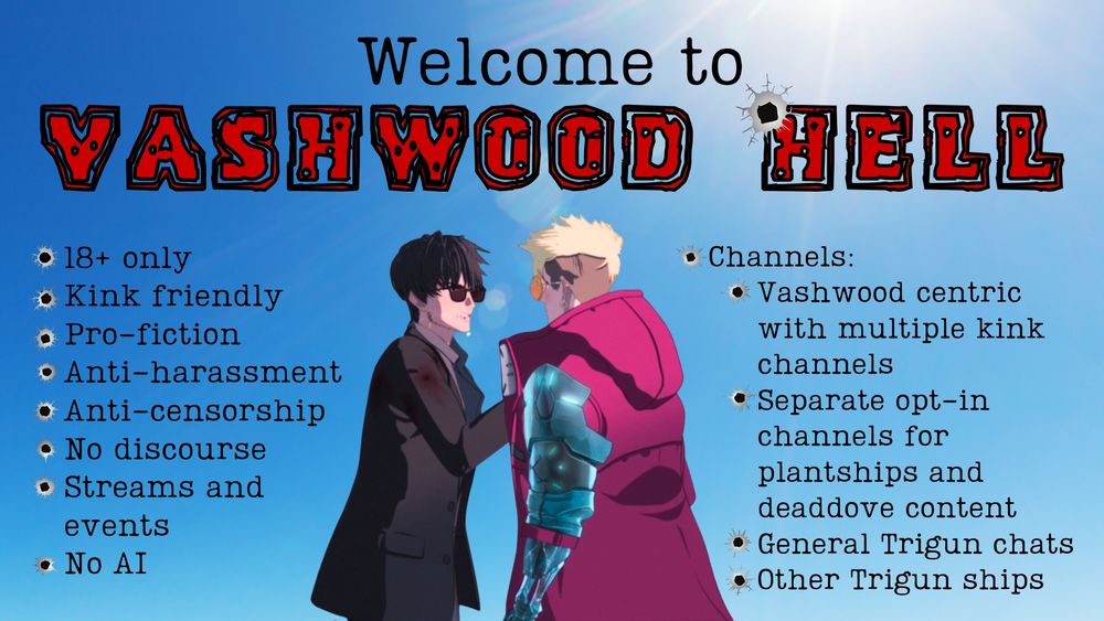 Picture of Wolfwood grabbing Vash's jacket.
Title: Welcome to Vashwood Hell
Bullet points:
-18+ only
-Kink friendly
-pro-fiction
-anti-harassment
-anti-censorship
-no discourse
-streams and events
-No AI
Channels:
-Vashwood centric with multiple kink channels
-Separate opt-in channels for plantships and deaddove content
-general trigun chats
-other trigun ships