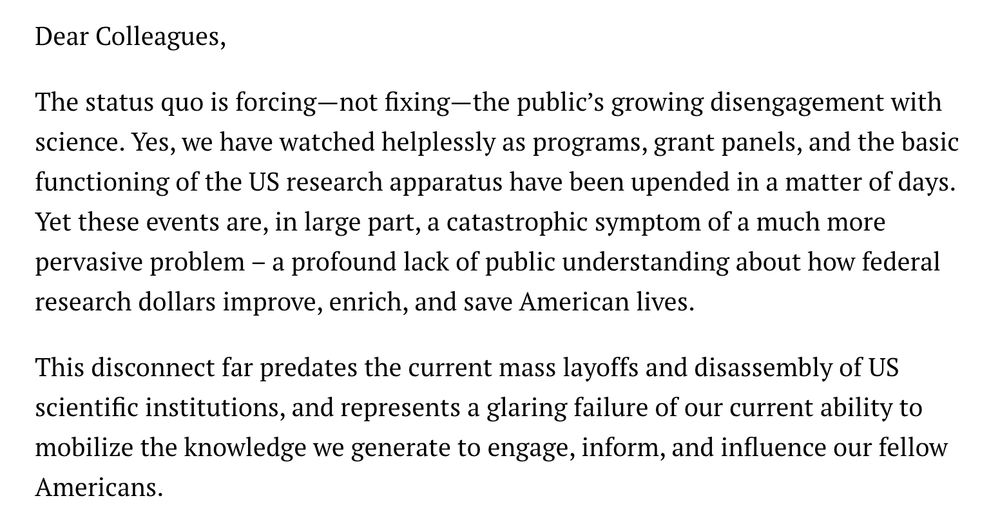 Dear Colleagues, 

The status quo is forcing—not fixing—the public’s growing disengagement with science. Yes, we have watched helplessly as programs, grant panels, and the basic functioning of the US research apparatus have been upended in a matter of days. Yet these events are, in large part, a catastrophic symptom of a much more pervasive problem – a profound lack of public understanding about how federal research dollars improve, enrich, and save American lives.

This disconnect far predates the current mass layoffs and disassembly of US scientific institutions, and represents a glaring failure of our current ability to mobilize the knowledge we generate to engage, inform, and influence our fellow Americans.