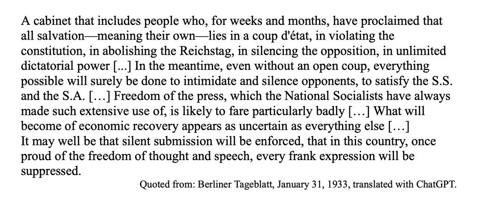 A cabinet that includes people who, for weeks and months, have proclaimed that all salvation—meaning their own—lies in a coup d'état, in violating the constitution, in abolishing the Reichstag, in silencing the opposition, in unlimited dictatorial power [...] In the meantime, even without an open coup, everything possible will surely be done to intimidate and silence opponents, to satisfy the S.S. and the S.A. […] Freedom of the press, which the National Socialists have always made such extensive use of, is likely to fare particularly badly […] What will become of economic recovery appears as uncertain as everything else […]
It may well be that silent submission will be enforced, that in this country, once proud of the freedom of thought and speech, every frank expression will be suppressed.Quoted from: Berliner Tageblatt, January 31, 1933, translated with ChatGPT.
