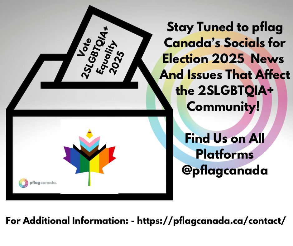 Grey background with a ballot box outline. On the front of the box is a maple leaf made up of the progressive pride flag. The leaf is centered on the front of the box. The bottom left of the ballot box contains the pflag Canada logo. 
There is a ballot half in the box with the words ‘Vote 2SLGBTQIA+ Equality 2025. 

To the right of the ballot box are the words: Stay Tuned to pflag Canada's Socials for Election 2025 News And Issues That Affect the 2SLGBTQIA +
Community


Find Us on All Platforms
@pflagcanada