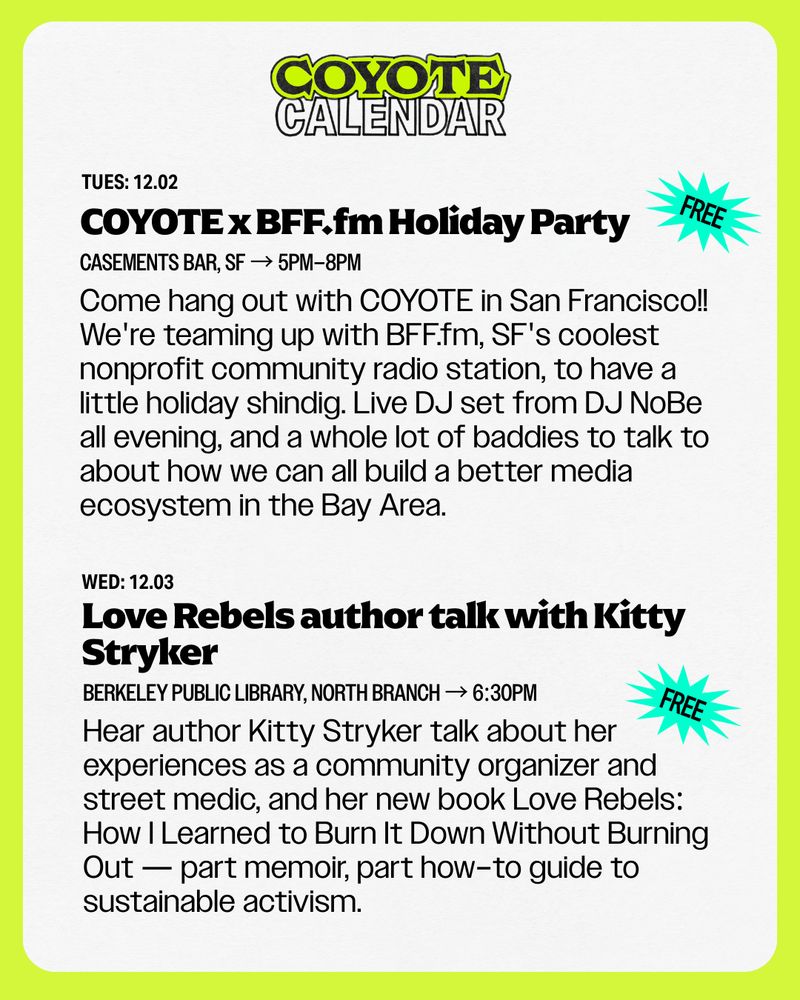 TUES: 12.02
COYOTE x BFF.fm Holiday Party
Come hang out with COYOTE in San Francisco!! We're teaming up with BFF.fm, SF's coolest nonprofit community radio station, to have a little holiday shindig. Live DJ set from DJ NoBe all evening, and a whole lot of baddies to talk to about how we can all build a better media ecosystem in the Bay Area.
Casements Bar, SF → 5pm–8PM

WED: 12.03
Love Rebels author talk with Kitty Stryker
Hear author Kitty Stryker talk about her experiences as a community organizer and street medic, and her new book Love Rebels: How I Learned to Burn It Down Without Burning Out — part memoir, part how–to guide to sustainable activism.
Berkeley Public Library, North Branch → 6:30pm