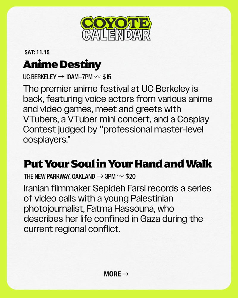 COYOTE Calendar. Put Your Soul in Your Hand and Walk
SAT: 11.15
The New Parkway, Oakland → 3pm 〰️ $20
Iranian filmmaker Sepideh Farsi records a series of video calls with a young Palestinian photojournalist, Fatma Hassouna, who describes her life confined in Gaza during the current regional conflict.
MORE →
Anime Destiny
UC Berkeley → 10AM–7PM 〰 $15
The premier anime festival at UC Berkeley is back, featuring voice actors from various anime and video games, meet and greets with VTubers, a VTuber mini concert, and a Cosplay Contest judged by "professional master-level cosplayers.”