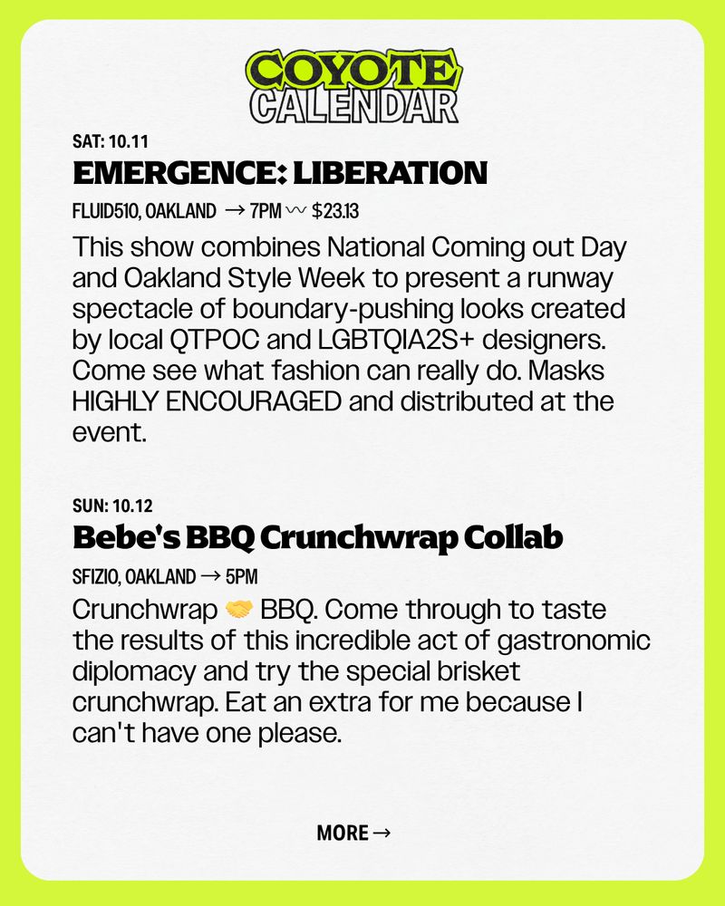text: EMERGENCE: LIBERATION
Bebe's BBQ Crunchwrap Collab
SAT: 10.11
Fluid510, Oakland  → 7pM 〰️ $23.13
This show combines National Coming out Day and Oakland Style Week to present a runway spectacle of boundary-pushing looks created by local QTPOC and LGBTQIA2S+ designers. Come see what fashion can really do. Masks HIGHLY ENCOURAGED and distributed at the event.
SUN: 10.12
Crunchwrap 🤝 BBQ. Come through to taste the results of this incredible act of gastronomic diplomacy and try the special brisket crunchwrap. Eat an extra for me because I can't have one please.
Sfizio, Oakland → 5pm