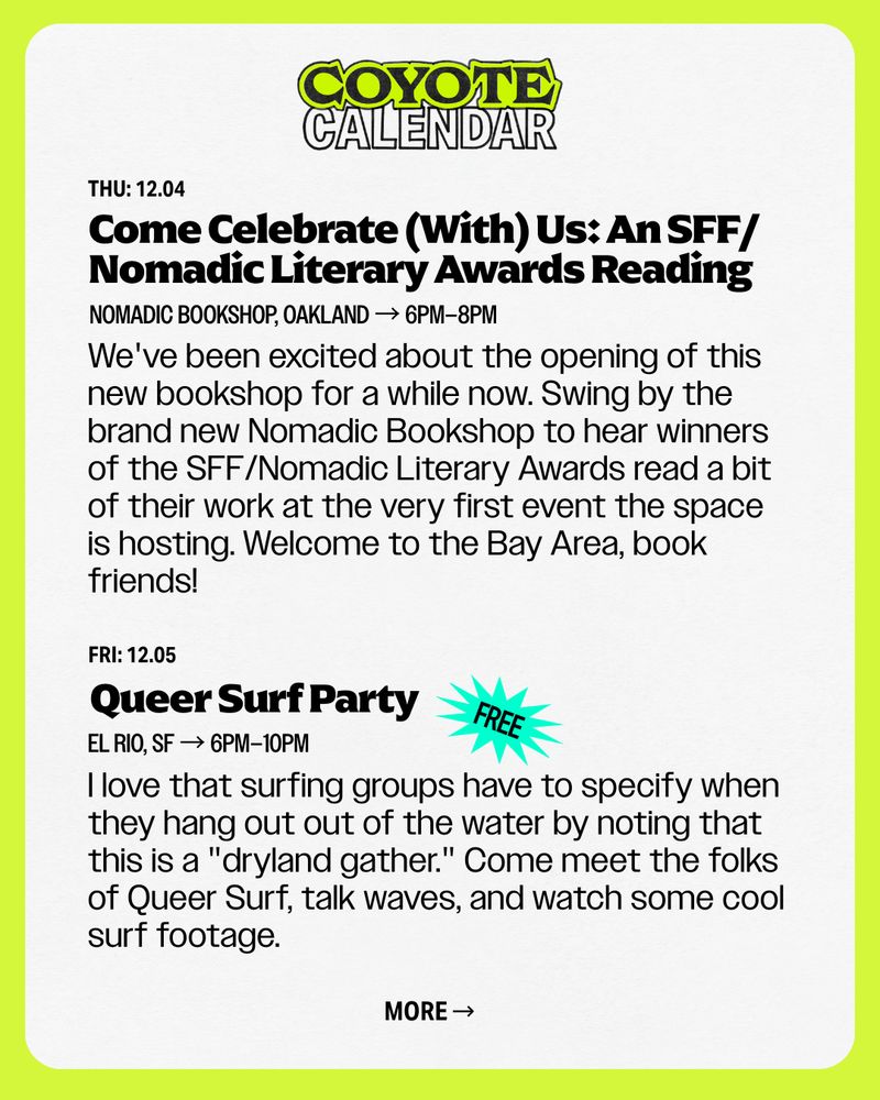 THU: 12.04
Nomadic Bookshop, Oakland → 6Pm–8PM
Come Celebrate (With) Us: An SFF/Nomadic Literary Awards Reading
We've been excited about the opening of this new bookshop for a while now. Swing by the brand new Nomadic Bookshop to hear winners of the SFF/Nomadic Literary Awards read a bit of their work at the very first event the space is hosting. Welcome to the Bay Area, book friends!

FRI: 12.05
Queer Surf Party
El Rio, SF → 6pM–10PM
I love that surfing groups have to specify when they hang out out of the water by noting that this is a "dryland gather." Come meet the folks of Queer Surf, talk waves, and watch some cool surf footage.