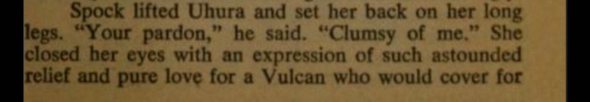 Spock lifted Uhura and set her back on her long legs. "Your pardon," he said. "Clumsy of me." She closed her eyes with an expression of such astounded relief and pure love for a Vulcan who would cover for