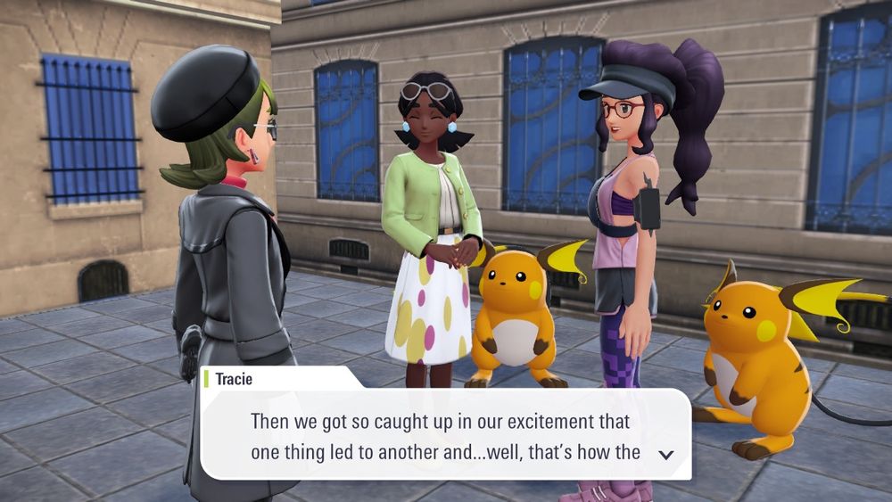 Screenshot from Pokémon Legends Z-A showing two female non-playable characters (Tracie, who is wearing a purple work-out outfit and has her hair up in a ponytail, and Griddella, who is wearing a light green cardigan and a white skirt with gold and hot pink spots) along with their respective Raichu (the evolved form of Pikachu, a chunkier Pokémon that is mostly orange instead of yellow, a white belly and brown accents).

In this picture, Tracie says to the player character, "Then we got so caught up in our excitement that one thing led to another and... well, that's how the"

The dialogue cuts off there but continues in the next screenshot.