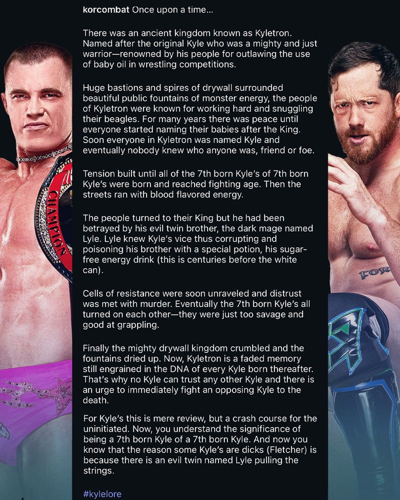 I don't have insta so I can't copy paste, but the long and short of it is Kyle O'Reilly detailing the kingdom of Kyletron and how all Kyles are from there and how the 7th born Kyles of the 7th born Kyles are drawn to combat due to a curse from the evil twin of King Kyle, Lyle, and that is why some Kyles are dicks (Flecther)