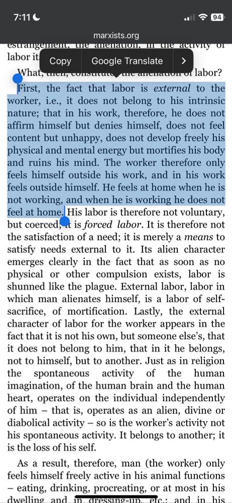 First, the fact that labor is external to the worker, i.e., it does not belong to his intrinsic nature; that in his work, therefore, he does not affirm himself but denies himself, does not feel content but unhappy, does not develop freely his physical and mental energy but mortifies his body and ruins his mind. The worker therefore only feels himself outside his work, and in his work feels outside himself. He feels at home when he is not working, and when he is working he does not feel at home. His labor is therefore not voluntary, but coerced; it is forced labor. It is therefore not the satisfaction of a need; it is merely a means to satisfy needs external to it. Its alien character emerges clearly in the fact that as soon as no physical or other compulsion exists, labor is shunned like the plague. External labor, labor in which man alienates himself, is a labor of self-sacrifice, of mortification. Lastly, the external character of labor for the worker appears in the fact that it is not his own, but someone else’s, that it does not belong to him, that in it he belongs, not to himself, but to another. Just as in religion the spontaneous activity of the human imagination, of the human brain and the human heart, operates on the individual independently of him – that is, operates as an alien, divine or diabolical activity – so is the worker’s activity not his spontaneous activity. It belongs to another; it is the loss of his self.