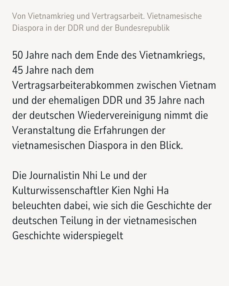 Textkachel: 50 Jahre nach dem Ende des Vietnamkriegs, 45 Jahre nach dem Vertragsarbeiterabkommen zwischen Vietnam und der ehemaligen DDR und 35 Jahre nach der deutschen Wiedervereinigung nimmt die Veranstaltung die Erfahrungen der vietnamesischen Diaspora in den Blick. Die Journalistin Nhi Le und der Kulturwissenschaftler Kien Nghi Ha beleuchten dabei, wie sich die Geschichte der deutschen Teilung in der vietnamesischen Geschichte widerspiegelt.