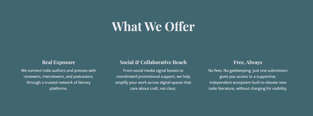 Screenshot of the “What We Offer” section from the Promote Indie Lit website. The section is divided into three columns against a teal background. The first column, titled “Real Exposure,” states that PIL connects indie authors and presses with reviewers, interviewers, and podcasters via a trusted network. The second column, “Social & Collaborative Reach,” explains that PIL helps amplify work through digital spaces that prioritise craft over clout. The third column, “Free, Always,” emphasises that the platform charges no fees, involves no gatekeeping, and offers access to a supportive, independent literary ecosystem.
