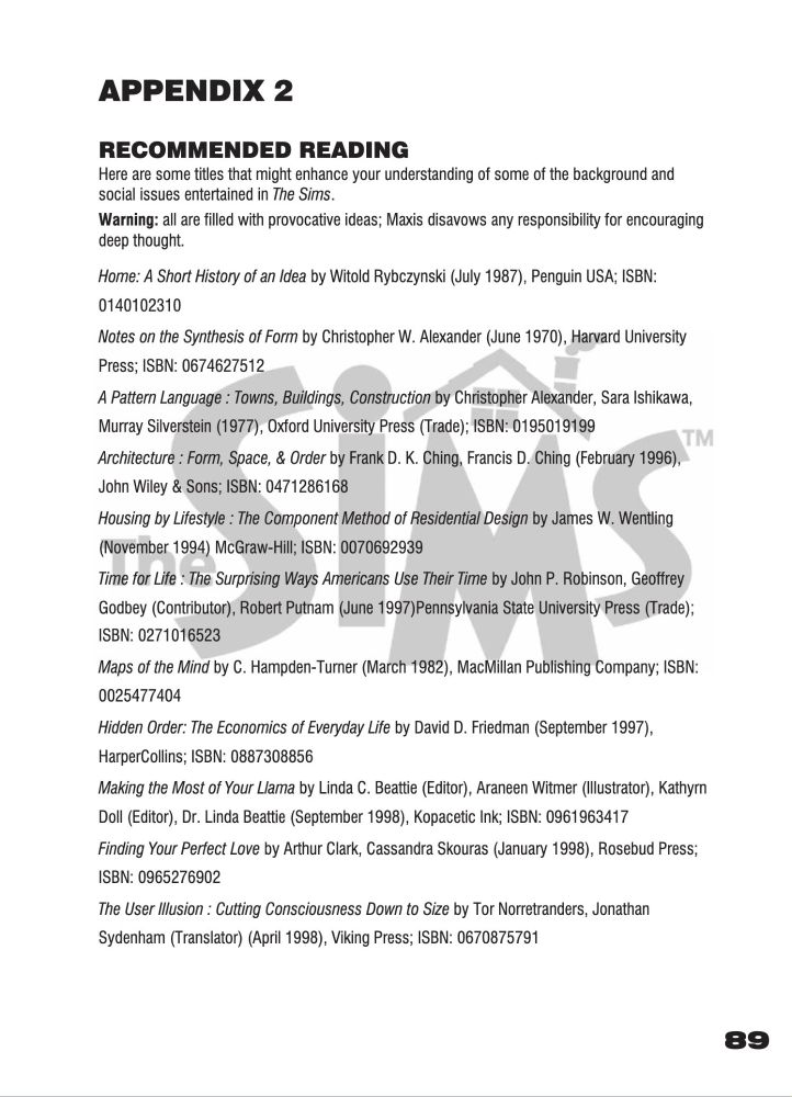 picture of page from a manual that reads:

APPENDIX 2 
RECOMMENDED READING

Here are some titles that might enhance your understanding of some of the background and social issues entertained in The Sims. Warning: all are filled with provocative ideas; Maxis disavows any responsibility for encouraging deep thought. 
Home: A Short History of an Idea by Witold Rybczynski (July 1987), Penguin USA; ISBN: 0140102310 Notes on the Synthesis of Form by Christopher W. Alexander (June 1970), Harvard University Press; ISBN: 0674627512 A Pattern Language : Towns, Buildings, Construction by Christopher Alexander, Sara Ishikawa, Murray Silverstein (1977), Oxford University Press (Trade); ISBN: 0195019199 Architecture : Form, Space, & Order by Frank D. K. Ching, Francis D. Ching (February 1996), John Wiley & Sons; ISBN: 0471286168 Housing by Lifestyle : The Component Method of Residential Design by James W. Wentling (November 1994) McGraw-Hill; ISBN: 0070692939 Time for Life : The Surprising Ways Americans Use Their Time by John P. Robinson, Geoffrey Godbey (Contributor), Robert Putnam (June 1997)Pennsylvania State University Press (Trade); ISBN: 0271016523 Maps of the Mind by C. Hampden-Turner (March 1982), MacMillan Publishing Company; ISBN: 0025477404 Hidden Order: The Economics of Everyday Life by David D. Friedman (September 1997), HarperCollins; ISBN: 0887308856 Making the Most of Your Llama by Linda C. Beattie (Editor), Araneen Witmer (Illustrator), Kathyrn Doll (Editor), Dr. Linda Beattie (September 1998), Kopacetic Ink; ISBN: 0961963417 Finding Your Perfect Love by Arthur Clark, Cassandra Skouras (January 1998), Rosebud Press; ISBN: 0965276902 The User Illusion : Cutting Consciousness Down to Size by Tor Norretranders, Jonathan Sydenham (Translator) (April 1998), Viking Press; ISBN: 0670875791 
89 

