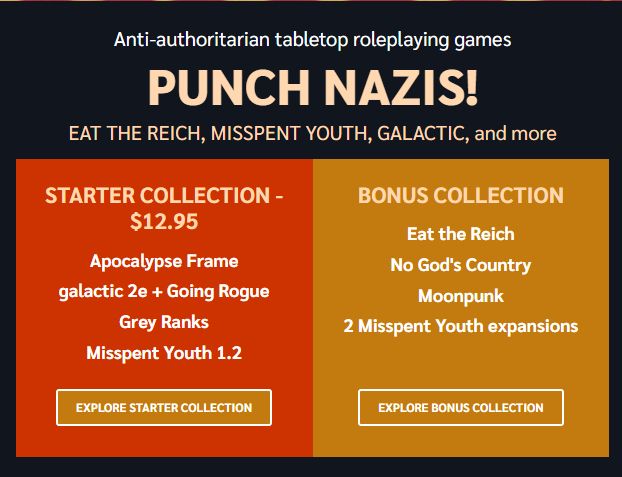 Anti-authoritarian tabletop roleplaying games

Punch Nazis!
EAT THE REICH, MISSPENT YOUTH, GALACTIC, and more

Starter Collection - $12.95
Apocalypse Frame
galactic 2e + Going Rogue
Grey Ranks
Misspent Youth 1.2

Bonus Collection
Eat the Reich
No God's Country
Moonpunk
2 Misspent Youth expansions