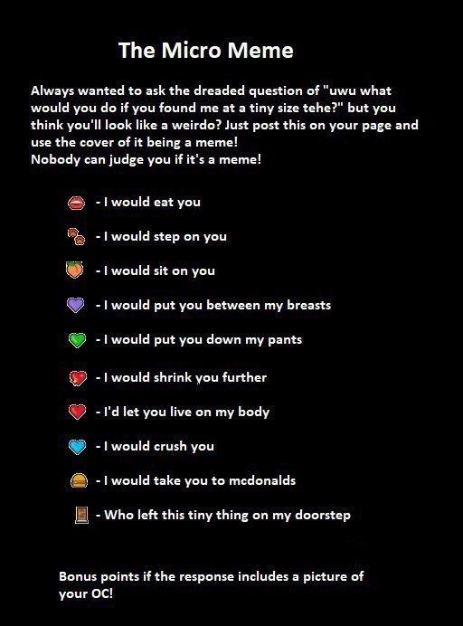 The Micro Meme:
What would you do if you found me at a tiny size?

-I would eat you
-I would step on you
-I would sit on you
-I would put you between my breasts
-I would put you down my pants
-I would shrink you further
-I'd let you live on my body
-I would crush you
-I would take you to McDonald's 
-Who left this tiny thing on my doorstep

Bonus points of the response includes a picture of your oc!