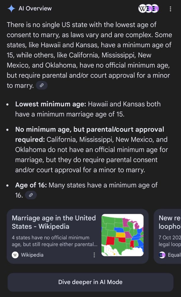 Al Overview
There is no single US state with the lowest age of consent to marry, as laws vary and are complex. Some states, like Hawaii and Kansas, have a minimum age of 15, while others, like California, Mississippi, New Mexico, and Oklahoma, have no official minimum age, but require parental and/or court approval for a minor to marry.
• Lowest minimum age: Hawaii and Kansas both have a minimum marriage age of 15.
• No minimum age, but parental/court approval required: California, Mississippi, New Mexico, and Oklahoma do not have an official minimum age for marriage, but they do require parental consent and/or court approval for a minor to marry.
• Age of 16: Many states have a minimum age of 16.
Marriage age in the United States - Wikipedia
4 states have no official minimum age, but still require either parental...
Wikipedia
New re loopho
7 Oct 202 legal loop
Equal
Dive deeper in Al Mode