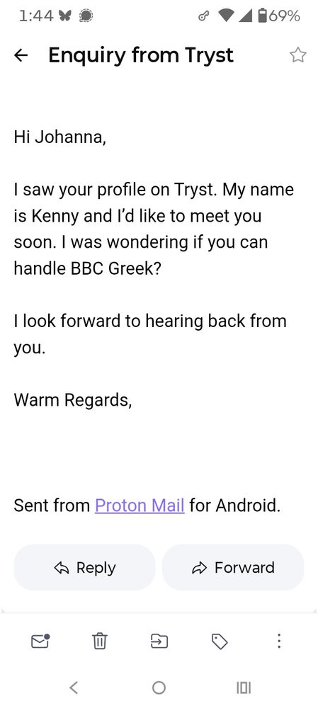 A screenshot of an abysmal email introduction.

Subject line: Enquiry from Tryst 

Email text: Hi Johanna, 

I saw your profile on Tryst. My name is Kenny and I'd like to meet you soon. I was wondering if you can handle BBC Greek? 

I look forward to hearing back from you. 

Warm Regards,

{Sent from Proton Mail for Android.}