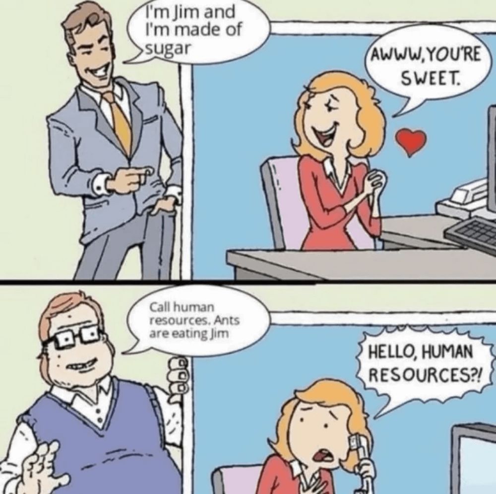 Man 1: I'm Jim and I'm made of sugar.
Woman: Awww, you're sweet.
Man 2: Call human resources. Ants are eating Jim.
Woman: Hello, human resources?!