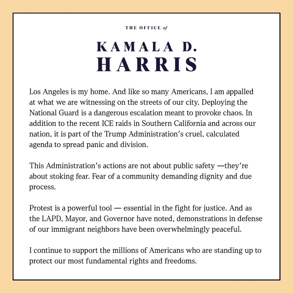 A statement from Kamala D. Harris:

Los Angeles is my home. And like so many Americans, I am appalled at what we are witnessing on the streets of our city. Deploying the National Guard is a dangerous escalation meant to provoke chaos. In addition to the recent ICE raids in Southern California and across our nation, it is part of the Trump Administration’s cruel, calculated agenda to spread panic and division.

This Administration’s actions are not about public safety —they’re about stoking fear. Fear of a community demanding dignity and due process.

Protest is a powerful tool — essential in the fight for justice. And as the LAPD, Mayor, and Governor have noted, demonstrations in defense of our immigrant neighbors have been overwhelmingly peaceful.

I continue to support the millions of Americans who are standing up to protect our most fundamental rights and freedoms.