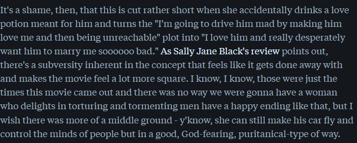 I Married a Witch: It's a shame, then, that this is cut rather short when she accidentally drinks a love potion meant for him and turns the "I'm going to drive him mad by making him love me and then being unreachable" plot into "I love him and really desperately want him to marry me soooooo bad." As Sally Jane Black's review points out, there's a subversity inherent in the concept that feels like it gets done away with and makes the movie feel a lot more square. I know, I know, those were just the times this movie came out and there was no way we were gonna have a woman who delights in torturing and tormenting men have a happy ending like that, but I wish there was more of a middle ground - y'know, she can still make his car fly and control the minds of people but in a good, God-fearing, puritanical-type of way.