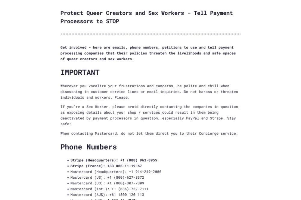 Screenshot of the website yellat.money, titled: "Protect Queer Creators and Sex Workers! Tell Payment Processors to STOP!". It begins: "Get involved! Here are emails, phone numbers, petitions to use and tell payment processing companies that their policies threaten the livelihoods and safe spaces of queer creators and sex workers."

It continues: "IMPORTANT: Wherever you vocalize your frustrations and concerns, be polite and chill when discussing in customer service lines or email inquiries. Do not harass or threaten individuals and workers. Please.

If you're a Sex Worker, please avoid directly contacting the companies in question, as exposing details about your shop / services could result in them being deactivated by payment processors in question, especially PayPal and Stripe. Stay safe!

When contacting Mastercard, do not let them direct you to their Concierge service."

The screenshot ends on part of the site's list of payment processor phone numbers to call, including headquarters and regional phone numbers for Stripe and Mastercard.
