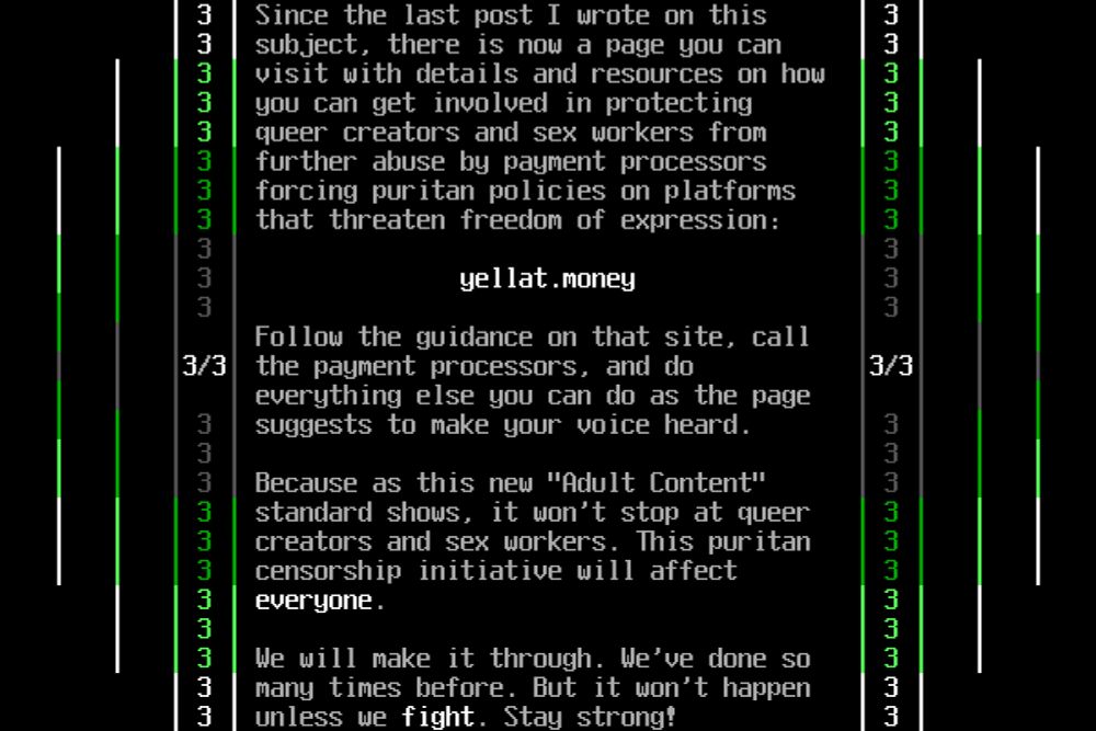 Since the last post I wrote on this subject, there is now a page you can visit with details and resources on how you can get involved in protecting queer creators and sex workers from further abuse by payment processors forcing puritan policies on platforms that threaten freedom of expression:

yellat.money

Follow the guidance on that site, call the payment processors, and do everything else you can do as the page suggests to make your voice heard.

Because as this new "Adult Content" standard shows, it won't stop at queer creators and sex workers. This puritan censorship initiative will affect *everyone*.

We will make it through. We've done so many times before. But it won't happen unless we *fight*. Stay strong.