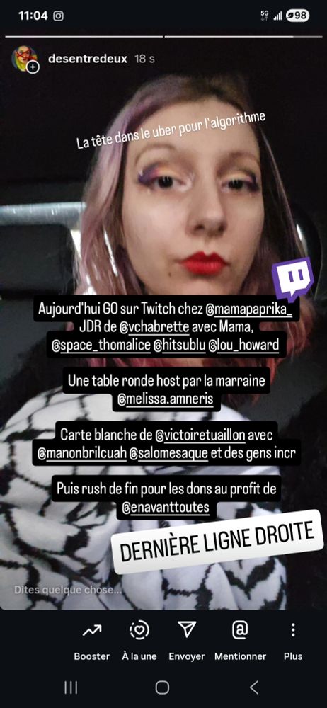 Story insta avec ma tête pour annoncer que
Aujourd'hui GO sur Twitch chez mamapaprika JDR de vchabrette avec Mama, space thomalice, hitsublu, lou howard.

Une table ronde host par la marraine melissa amneris.

Carte blanche de victoire tuaillon avec
manonbrilcuah, salomesaque et des gens incroyables.

Puis rush de fin pour les dons au profit de
en avant toutes