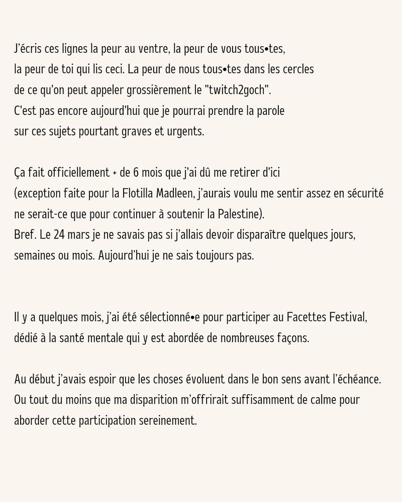 J'écris ces lignes la peur au ventre, la peur de vous tous tes, la peur de toi qui lis ceci. La peur de nous tous tes dans les cercles de ce qu'on peut appeler grossièrement le "twitch2goch". C'est pas encore aujourd'hui que je pourrai prendre la parole sur ces sujets pourtant graves et urgents.

Ça fait officiellement + de 6 mois que j'ai dû me retirer d'ici

(exception faite pour la Flotilla Madleen, j'aurais voulu me sentir assez en sécurité ne serait-ce que pour continuer à soutenir la Palestine).

Bref. Le 24 mars je ne savais pas si j'allais devoir disparaître quelques jours, semaines ou mois. Aujourd'hui je ne sais toujours pas.

Il y a quelques mois, j'ai été sélectionné e pour participer au Facettes Festival, dédié à la santé mentale qui y est abordée de nombreuses façons.

Au début j'avais espoir que les choses évoluent dans le bon sens avant l'échéance.

Ou tout du moins que ma disparition m'offrirait suffisamment de calme pour aborder cette participation sereinement.