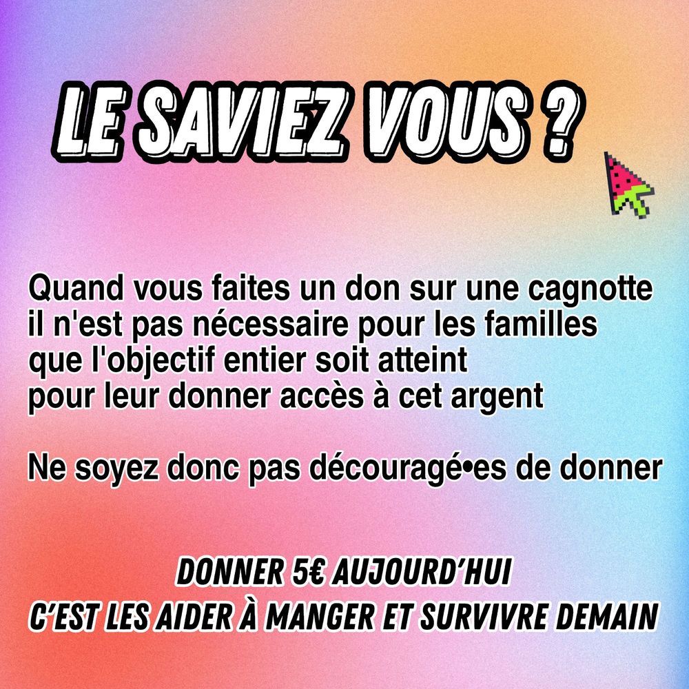 LE SAVIEZ VOUS? Quand vous faites un don sur une cagnotte il n'est pas nécessaire pour les familles que l'objectif entier soit atteint pour leur donner accès à cet argent Ne soyez donc pas découragé de donner DONNER 5€ AUJOURD'HUI C'EST LES AIDER À MANGER ET SURVIVRE DEMAIN