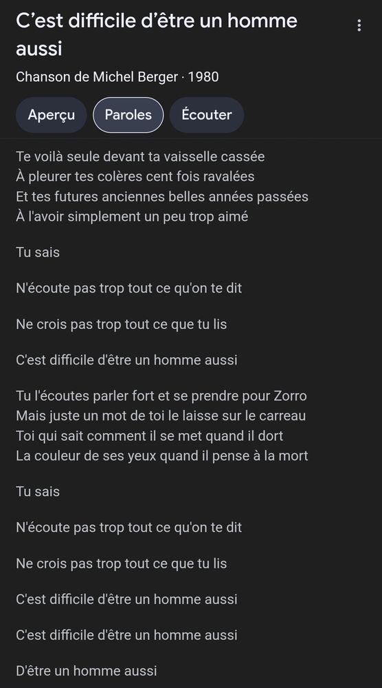 Paroles de la chanson Te voilà seule devant ta vaisselle cassée À pleurer tes colères cent fois ravalées Et tes futures anciennes belles années passées À l'avoir simplement un peu trop aimé Tu sais N'écoute pas trop tout ce qu'on te dit Ne crois pas trop tout ce que tu lis C'est difficile d'être un homme aussi Tu l'écoutes parler fort et se prendre pour Zorro Mais juste un mot de toi le laisse sur le carreau Toi qui sait comment il se met quand il dort La couleur de ses yeux quand il pense à la mort Tu sais N'écoute pas trop tout ce qu'on te dit Ne crois pas trop tout ce que tu lis C'est difficile d'être un homme aussi C'est difficile d'être un homme aussi D'être un homme aussi