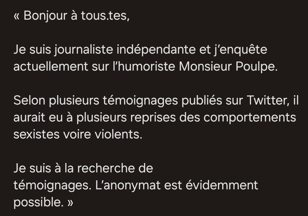 Bonjour à tous.tes, Je suis journaliste indépendante et j'enquête actuellement sur l'humoriste Monsieur Poulpe. Selon plusieurs témoignages publiés sur Twitter, il aurait eu à plusieurs reprises des comportements sexistes voire violents. Je suis à la recherche de témoignages. L'anonymat est évidemment possible