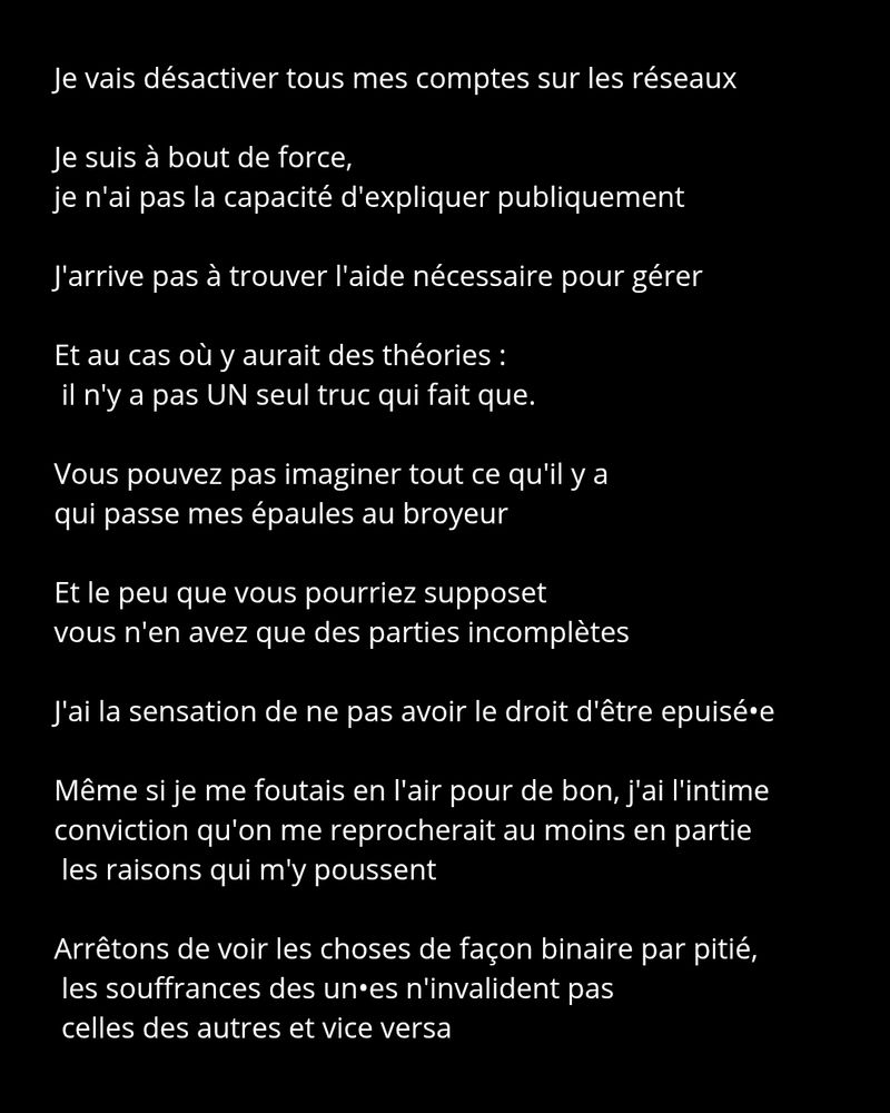 Je vais désactiver tous mes comptes sur les réseaux 

Je suis à bout de force, 
je n'ai pas la capacité d'expliquer publiquement

J'arrive pas à trouver l'aide nécessaire pour gérer

Et au cas où y aurait des théories :
 il n'y a pas UN seul truc qui fait que.

Vous pouvez pas imaginer tout ce qu'il y a 
qui passe mes épaules au broyeur

Et le peu que vous pourriez supposet
vous n'en avez que des parties incomplètes

J'ai la sensation de ne pas avoir le droit d'être epuisé•e

Même si je me foutais en l'air pour de bon, j'ai l'intime conviction qu'on me reprocherait au moins en partie les raisons qui m'y poussent

Arrêtons de voir les choses de façon binaire par pitié,
 les souffrances des un•es n'invalident pas
 celles des autres et vice versa




