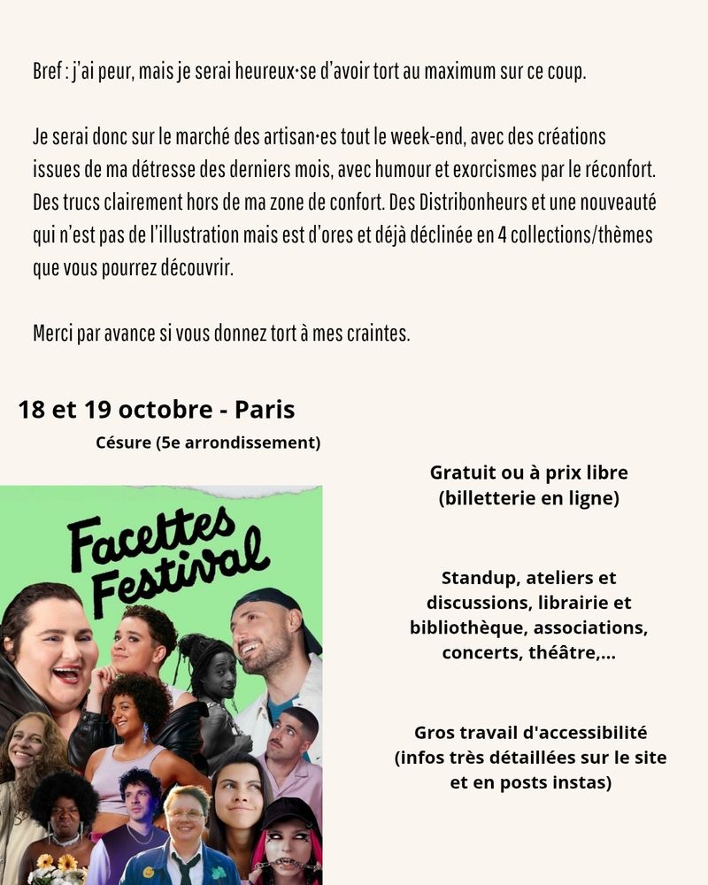 Informations du festival avant fin de mon texte pour les ALT 
Facettes Festival c'est 18 et 19 octobre à Paris à Césure dans le 5eme, il y a un gros travail d'accessibilité détaillé sur le site internet et insta, c'est gratuit ou à prix libre  avec billetterie en ligne
Le détail de la programmation et du lineup dispos sur le site de Facettes adapté aux lecteurs d'écrans

Et la fin de mon texte

Bref: j'ai peur, mais je serai heureux-se d'avoir tort au maximum sur ce coup.

Je serai donc sur le marché des artisan-es tout le week-end, avec des créations issues de ma détresse des derniers mois, avec humour et exorcismes par le réconfort. Des trucs clairement hors de ma zone de confort. Des Distribonheurs et une nouveauté qui n'est pas de l'illustration mais est d'ores et déjà déclinée en 4 collections/thèmes que vous pourrez découvrir.

Merci par avance si vous donnez tort à mes craintes.


