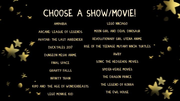 Choose a show/movie!

Amphibia

Arcane: League of Legends

Avatar: the Last Airbender

Ducktales 2017

Dungeon Meshi Anime

Final Space

Gravity Falls

Infinity Train

Kipo and the Age of Wonderbeasts

LEGO Monkie Kid

LEGO Ninjago

Moon Girl and Devil Dinosaur

Revolutionary Girl Utena Anime

Rise of the Teenage Mutant Ninja Turtles

RWBY

Sonic the Hedgehog movies

Spider-Verse movies

The Dragon Prince

The Legend of Korra

The Owl House

