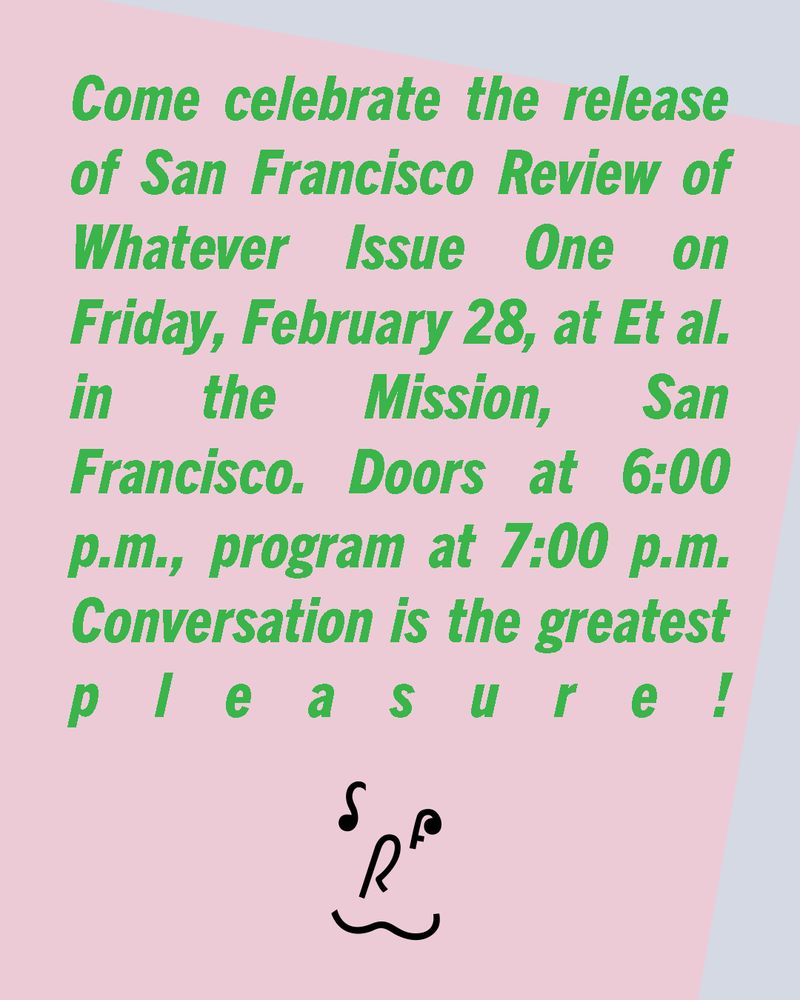 Green text over a gray and pink rectangles background: Come celebrate the release of San Francisco Review of Whatever Issue One on Friday, February 28, at Et al. in the Mission, San Francisco. Doors at 6:00 p.m., program at 7:00 p.m. Conversation is the greatest pleasure!
There is a handpainted SFRW logo arranged like a smile at the bottom.