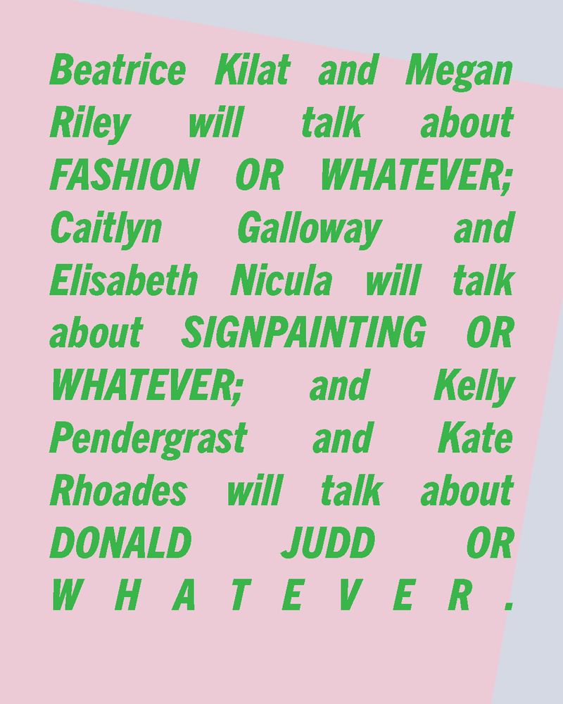 Green text over a pink and gray rectangles background: Beatrice Kilat and Megan Riley will talk about FASHION OR WHATEVER; Caitlyn Galloway and Elisabeth Nicula will talk about SIGNPAINTING OR WHATEVER; and Kelly Pendergrast and Kate Rhoades will talk about DONALD JUDD OR WHATEVER.