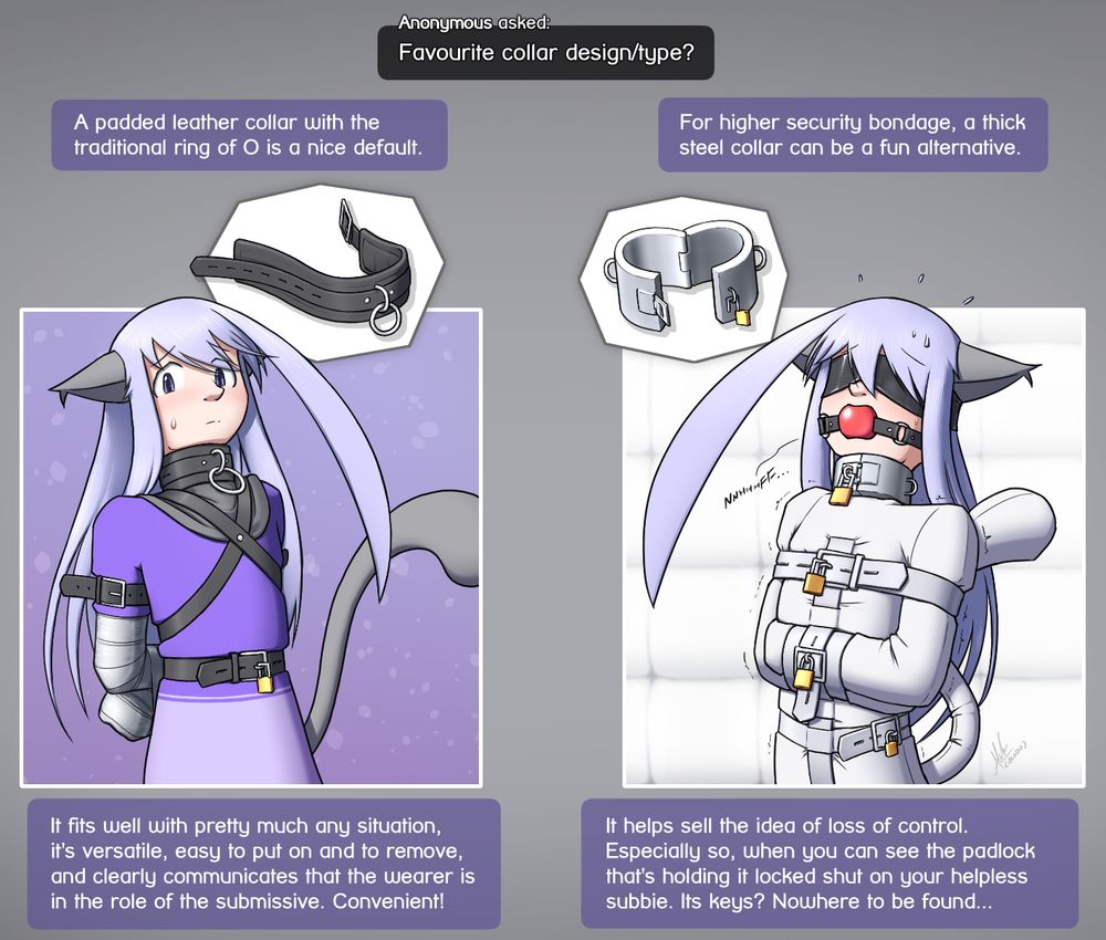 "Anonymous asked: Favourite collar design/type?"

First image shows Alodo wearing a padded leather collar, with his arms wrapped up in duct tape behind his back.
Response text: "A padded leather collar with the traditional ring of O is a nice default. It fits well with pretty much any situation, it's versatile, easy to put on and to remove, and clearly communicates that the wearer is in the role of the submissive. Convenient!"

Second image shows Alodo in a padded cell, wearing a thick steel collar that's padlocked shut. He is gagged with a ballgag, blindfolded with a rubber blindfold, and is stuck in a straitjacket with locked buckles.
Response text: "For higher security bondage, a thick steel collar can be a fun alternative. It helps sell the idea of loss of control. Especially so, when you can see the padlock that's holding it locked shut on your helpless subbie. Its keys? Nowhere to be found..."
