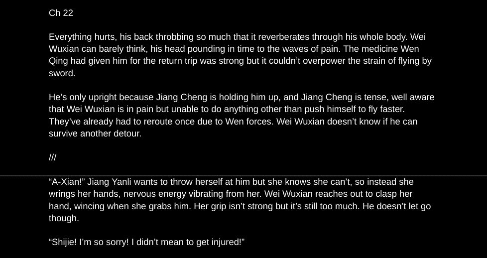 Ch 22

Everything hurts, his back throbbing so much that it reverberates through his whole body. Wei Wuxian can barely think, his head pounding in time to the waves of pain. The medicine Wen Qing had given him for the return trip was strong but it couldn’t overpower the strain of flying by sword. 

He’s only upright because Jiang Cheng is holding him up, and Jiang Cheng is tense, well aware that Wei Wuxian is in pain but unable to do anything other than push himself to fly faster. They’ve already had to reroute once due to Wen forces. Wei Wuxian doesn’t know if he can survive another detour. 

///

“A-Xian!” Jiang Yanli wants to throw herself at him but she knows she can’t, so instead she wrings her hands, nervous energy vibrating from her. Wei Wuxian reaches out to clasp her hand, wincing when she grabs him. Her grip isn’t strong but it’s still too much. He doesn’t let go though. 

“Shijie! I’m so sorry! I didn’t mean to get injured!” 
