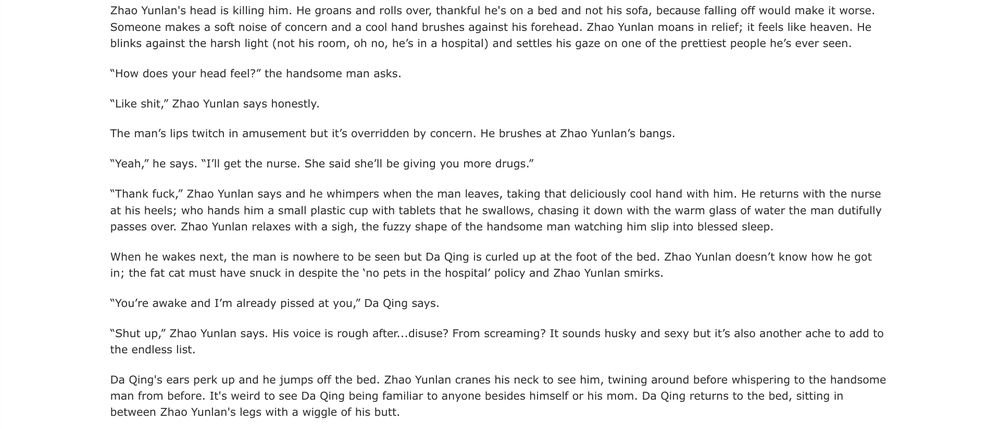 Zhao Yunlan's head is killing him. He groans and rolls over, thankful he's on a bed and not his sofa, because falling off would make it worse. Someone makes a soft noise of concern and a cool hand brushes against his forehead. Zhao Yunlan moans in relief; it feels like heaven. He blinks against the harsh light (not his room, oh no, he’s in a hospital) and settles his gaze on one of the prettiest people he’s ever seen.

“How does your head feel?” the handsome man asks.

“Like shit,” Zhao Yunlan says honestly.

The man’s lips twitch in amusement but it’s overridden by concern. He brushes at Zhao Yunlan’s bangs.

“Yeah,” he says. “I’ll get the nurse. She said she’ll be giving you more drugs.”

“Thank fuck,” Zhao Yunlan says and he whimpers when the man leaves, taking that deliciously cool hand with him. He returns with the nurse at his heels; who hands him a small plastic cup with tablets that he swallows, chasing it down with the warm glass of water the man dutifully passes over. Zhao Yunlan relaxes with a sigh, the fuzzy shape of the handsome man watching him slip into blessed sleep.

When he wakes next, the man is nowhere to be seen but Da Qing is curled up at the foot of the bed. Zhao Yunlan doesn’t know how he got in; the fat cat must have snuck in despite the ‘no pets in the hospital’ policy and Zhao Yunlan smirks.

“You’re awake and I’m already pissed at you,” Da Qing says.

“Shut up,” Zhao Yunlan says. His voice is rough after...disuse? From screaming? It sounds husky and sexy but it’s also another ache to add to the endless list.