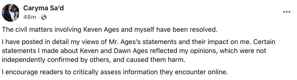 A Facebook post by Caryma Sa'd, captioned with just a period (.), reads:
"The civil matters involving Keven Ages and myself have been resolved.
I have posted in detail my views of Mr. Ages’s statements and their impact on me. Certain statements I made about Keven and Dawn Ages reflected my opinions, which were not independently confirmed by others, and caused them harm.
I encourage readers to critically assess information they encounter online."