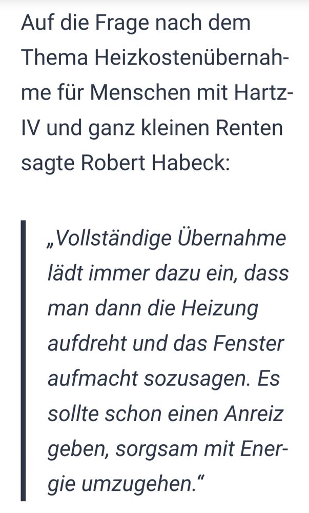Robert Habeck bei "Markus Lanz im Januar 2024, verfiziert von mimikama.org (https://www.mimikama.org/habeck-hartz-iv-heizkostenuebernahme/):

"Auf die Frage nach dem Thema Heizkostenübernahme für Menschen mit Hartz IV und ganz kleinen Renten sagte Robert Habeck:

'Vollständige Übernahme lädt immer dazu ein, dass man dann die Heizung aufdreht und das Fenster aufmacht sozusagen. Es sollte schon einen Anreiz geben, sorgsam mit Energie umzugehen.'"