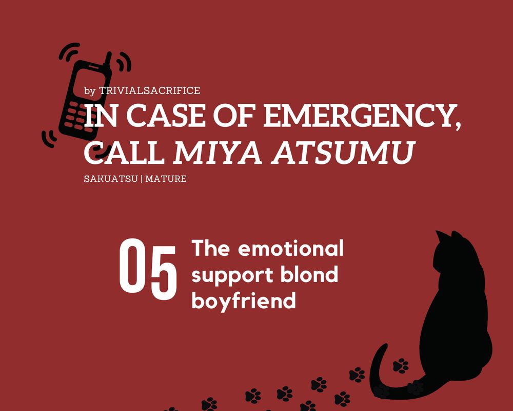 
Fanfic graphic. Red background with two black silhouettes. In the top left corner, an older-style phone ringing. In the bottom right corner, pawprints leading to a cat. White text reads:
by trivialsacrifice
In case of emergency, call Miya Atsumu
Sakuatsu | Mature
05 The emotional support blond boyfriend