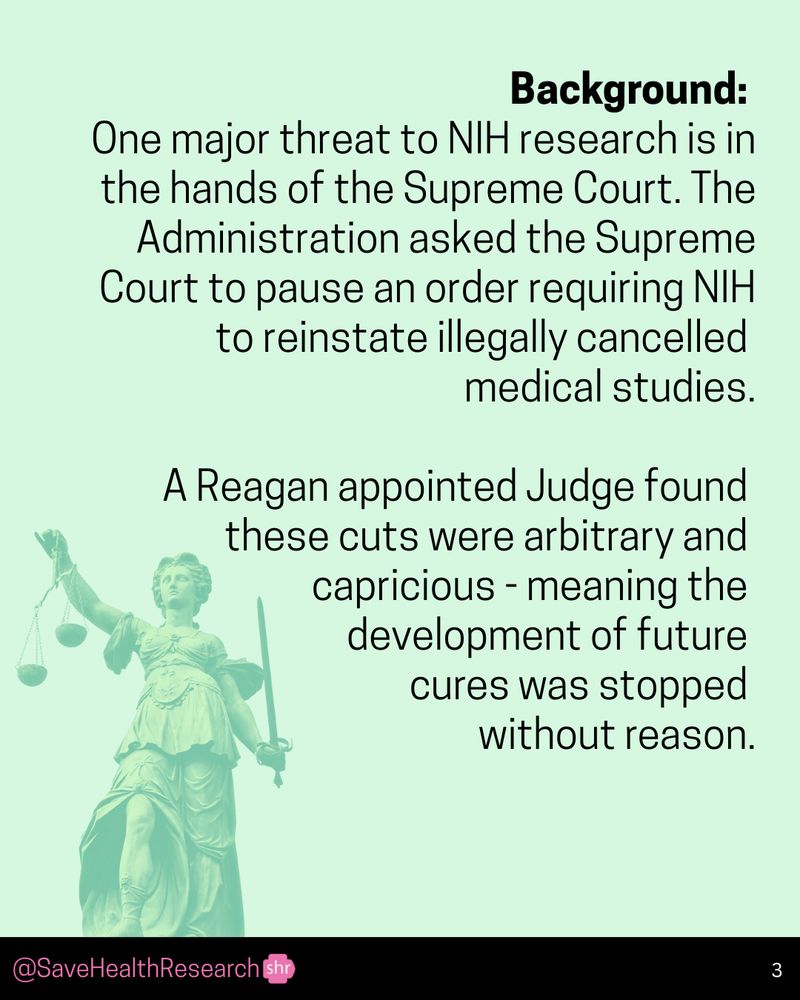 Background: One major threat to NIH research is in the hands of the Supreme Court. The Administration asked the Supreme Court to pause an order requiring NIH to reinstate illegally cancelled medical studies. A Reagan appointed Judge found these cuts were arbitrary and capricious - meaning the development of future cures was stopped without reason. @SaveHealthResearch Sho 3