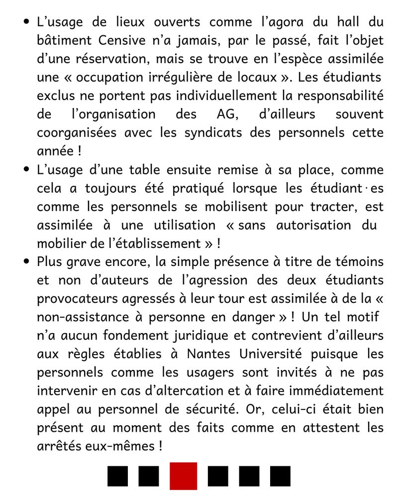  -  L’usage de lieux ouverts comme l’agora du hall du bâtiment Censive n’a jamais, par le passé, fait l’objet d’une réservation, mais se trouve en l’espèce assimilée une « occupation irrégulière de locaux ». Les étudiants exclus ne portent pas individuellement la responsabilité de l’organisation des AG, d’ailleurs souvent coorganisées avec les syndicats des personnels cette année !

- L’usage d’une table ensuite remise à sa place, comme cela a toujours été pratiqué lorsque les étudiant⋅es comme les personnels se mobilisent pour tracter, est assimilée à une utilisation « sans autorisation du mobilier de l’établissement » !

- Plus grave encore, la simple présence à titre de témoins et non d’auteurs de l’agression des deux étudiants provocateurs agressés à leur tour est assimilée à de la « non-assistance à personne en danger » ! Un tel motif n’a aucun fondement juridique et contrevient d’ailleurs aux règles établies à Nantes Université puisque les personnels comme les usagers sont invités à ne pas intervenir en cas d’altercation et à faire immédiatement appel au personnel de sécurité. Or, celui-ci était bien présent au moment des faits comme en attestent les arrêtés eux-mêmes !