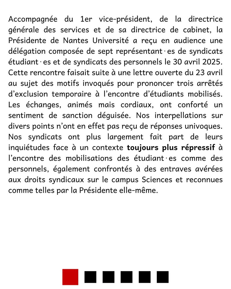 Accompagnée du 1er vice-président, de la directrice générale des services et de sa directrice de cabinet, la Présidente de Nantes Université a reçu en audience une délégation composée de sept représentant⋅es de syndicats étudiant⋅es et de syndicats des personnels le 30 avril 2025. Cette rencontre faisait suite à une lettre ouverte du 23 avril au sujet des motifs invoqués pour prononcer trois arrêtés d’exclusion temporaire à l’encontre d’étudiants mobilisés. Les échanges, animés mais cordiaux, ont conforté un sentiment de sanction déguisée. Nos interpellations sur divers points n’ont en effet pas reçu de réponses univoques. Nos syndicats ont plus largement fait part de leurs inquiétudes face à un contexte toujours plus répressif à l’encontre des mobilisations des étudiant⋅es comme des personnels, également confrontés à des entraves avérées aux droits syndicaux sur le campus Sciences et reconnues comme telles par la Présidente elle-même.