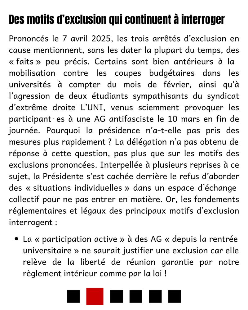 Des motifs d’exclusion qui continuent à interroger

Prononcés le 7 avril 2025, les trois arrêtés d’exclusion en cause mentionnent, sans les dater la plupart du temps, des « faits » peu précis. Certains sont bien antérieurs à la mobilisation contre les coupes budgétaires dans les universités à compter du mois de février, ainsi qu’à l’agression de deux étudiants sympathisants du syndicat d’extrême droite L’UNI, venus sciemment provoquer les participant⋅es à une AG antifasciste le 10 mars en fin de journée. Pourquoi la présidence n’a-t-elle pas pris des mesures plus rapidement ? La délégation n’a pas obtenu de réponse à cette question, pas plus que sur les motifs des exclusions prononcées. Interpellée à plusieurs reprises à ce sujet, la Présidente s’est cachée derrière le refus d’aborder des « situations individuelles » dans un espace d’échange collectif pour ne pas entrer en matière. Or, les fondements réglementaires et légaux des principaux motifs d’exclusion interrogent :
 - La « participation active » à des AG « depuis la rentrée universitaire » ne saurait justifier une exclusion car elle relève de la liberté de réunion garantie par notre règlement intérieur comme par la loi !