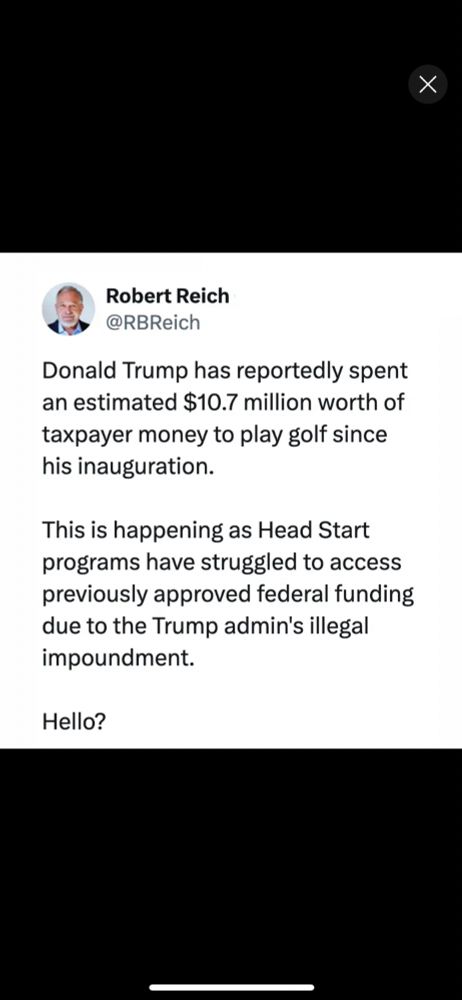 Post by Robert Reich

Donald Trump has reportedly spent an estimated $10.7 million worth of taxpayer money to play golf since his inauguration.

This is happening as Head Start programs have struggled to access previously approved federal funding due to the Trump admin’s illegal impoundment.

Hello?