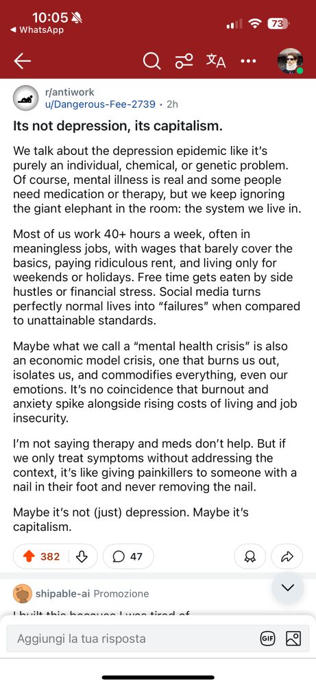 Não é depressão, é capitalismo.

Falamos sobre a epidemia de depressão como se fosse puramente um problema individual, químico ou genético. É claro que doenças mentais são reais e algumas pessoas precisam de medicação ou terapia, mas continuamos ignorando o enorme elefante na sala: o sistema em que vivemos.

A maioria de nós trabalha mais de 40 horas por semana, muitas vezes em empregos sem sentido, com salários que mal cobrem o básico, pagando aluguéis absurdos e vivendo apenas para os fins de semana ou feriados. O tempo livre é consumido por bicos ou estresse financeiro. As redes sociais transformam vidas perfeitamente normais em “fracassos” quando comparadas a padrões inalcançáveis.

Talvez o que chamamos de “crise de saúde mental” seja também uma crise do modelo econômico — um modelo que nos esgota, nos isola e transforma tudo em mercadoria, até nossas emoções. Não é coincidência que o burnout e a ansiedade aumentem junto com o custo de vida e a insegurança no emprego.

Não estou dizendo que terapia e remédios não ajudam. Mas se tratarmos apenas os sintomas sem abordar o contexto, é como dar analgésicos para alguém que tem um prego no pé e nunca remover o prego.

Talvez não seja (apenas) depressão. Talvez seja capitalismo