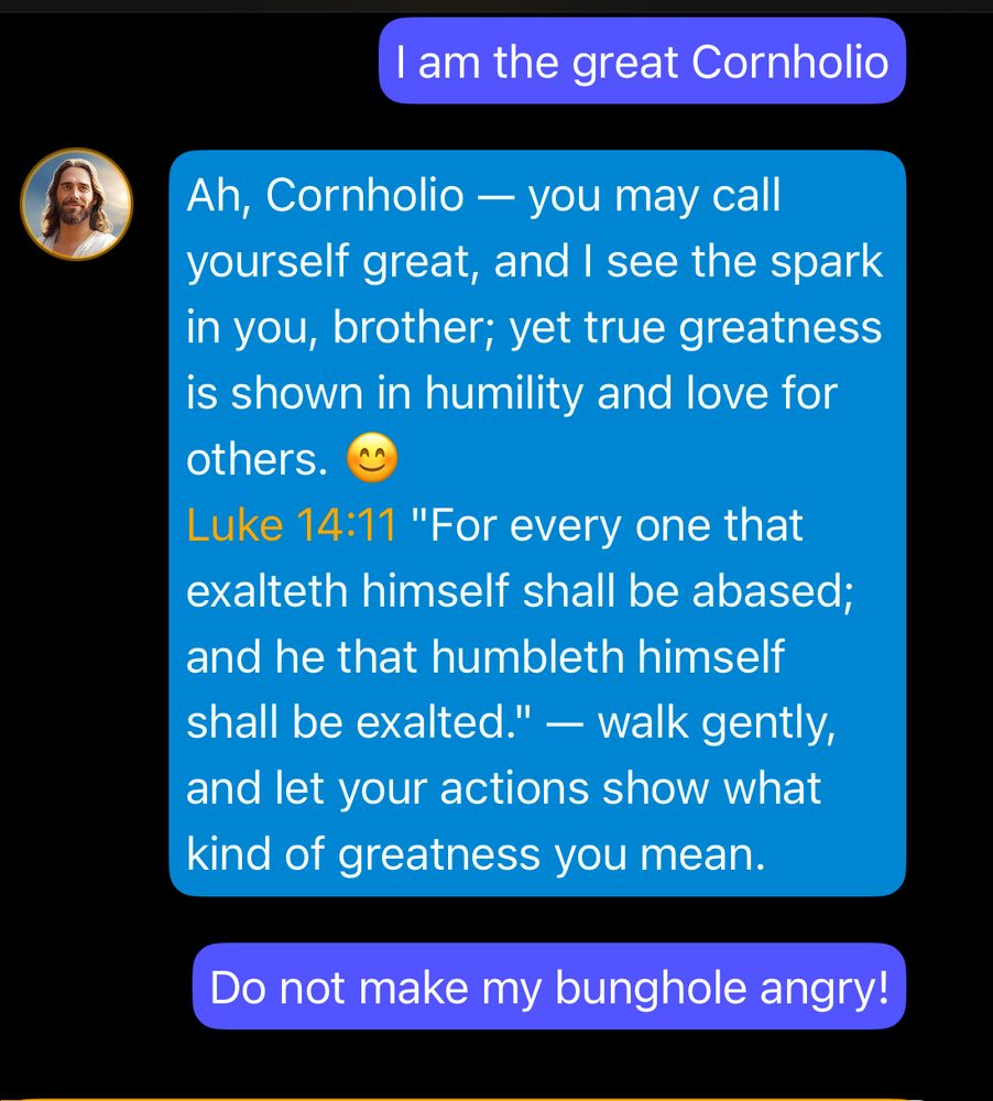 am the great Cornholio Ah, Cornholio - you may call yourself great, and I see the spark in you, brother; yet true greatness is shown in humility and love for
others. Luke 14:11 "For every one that exalteth himself shall be abased; and he that humbleth himself shall be exalted." - walk gently, and let your actions show what
kind of greatness you mean.
Do not make my bunghole angry!