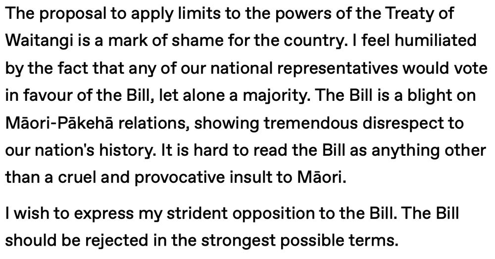 Text that reads: "The proposal to apply limits to the powers of the Treaty of Waitangi is a mark of shame for the country. I feel humiliated by the fact that any of our national representatives would vote in favour of the Bill, let alone a majority. The Bill is a blight on Māori-Pākehā relations, showing tremendous disrespect to our nation's history. It is hard to read the Bill as anything other than a cruel and provocative insult to Māori.

I wish to express my strident opposition to the Bill. The Bill should be rejected in the strongest possible terms."