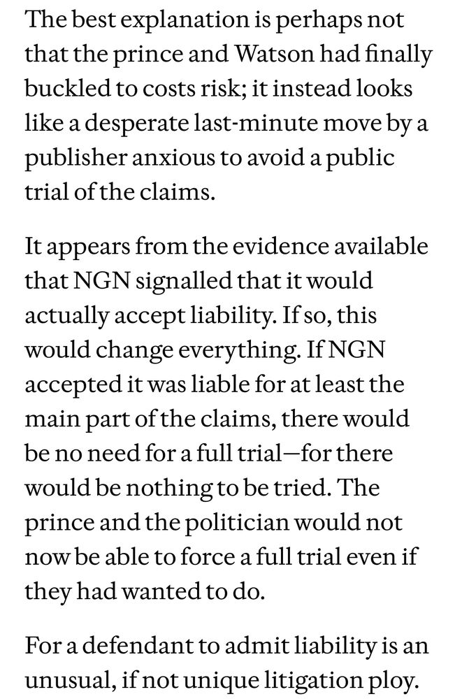 The best explanation is perhaps not that the prince and Watson had finally buckled to costs risk; it instead looks like a desperate last-minute move by a publisher anxious to avoid a public trial of the claims. 

It appears from the evidence available that NGN signalled that it would actually accept liability. If so, this would change everything. If NGN accepted it was liable for at least the main part of the claims, there would be no need for a full trial—for there would be nothing to be tried. The prince and the politician would not now be able to force a full trial even if they had wanted to do.

For a defendant to admit liability is an unusual, if not unique litigation ploy.
